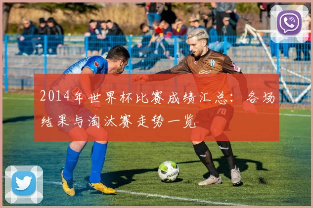 2014年世界杯比赛成绩汇总：各场结果与淘汰赛走势一览