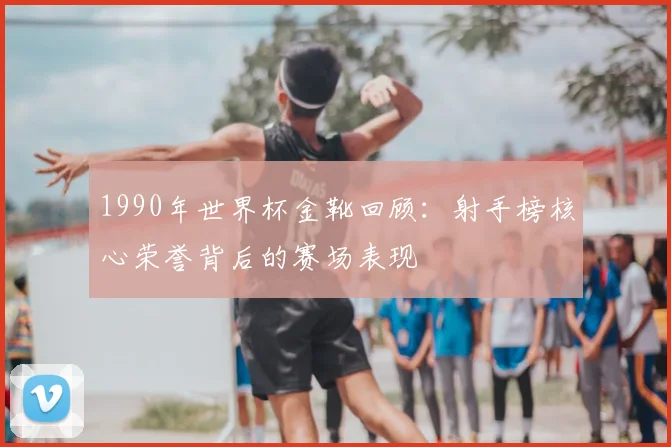 1990年世界杯金靴回顾：射手榜核心荣誉背后的赛场表现