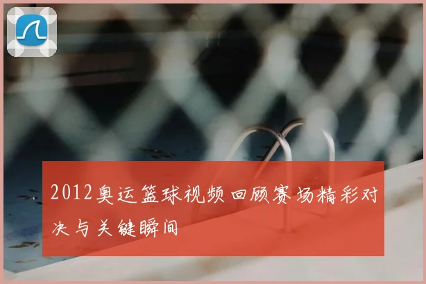 2012奥运篮球视频回顾赛场精彩对决与关键瞬间