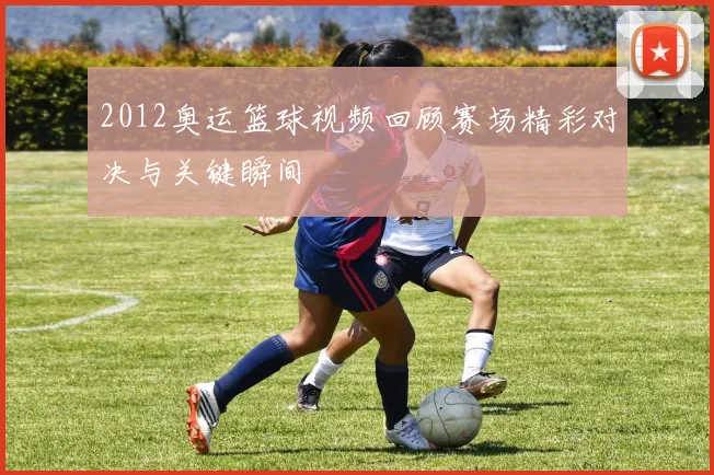 2012奥运篮球视频回顾赛场精彩对决与关键瞬间